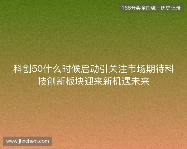 科创50什么时候启动引关注市场期待科技创新板块迎来新机遇未来 科创50什么时候启动引关注市场期待科技创新板块迎来新机遇未来