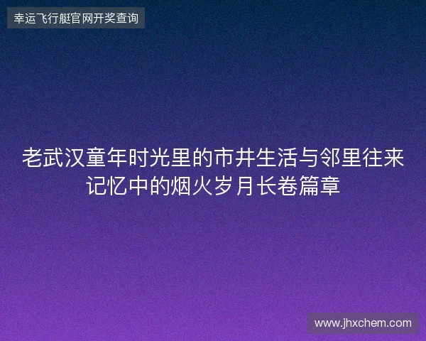 老武汉童年时光里的市井生活与邻里往来记忆中的烟火岁月长卷篇章 老武汉童年时光里的市井生活与邻里往来记忆中的烟火岁月长卷篇章