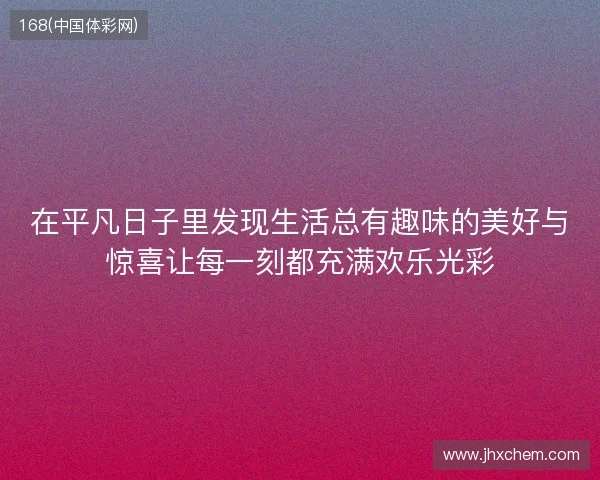 在平凡日子里发现生活总有趣味的美好与惊喜让每一刻都充满欢乐光彩 在平凡日子里发现生活总有趣味的美好与惊喜让每一刻都充满欢乐光彩